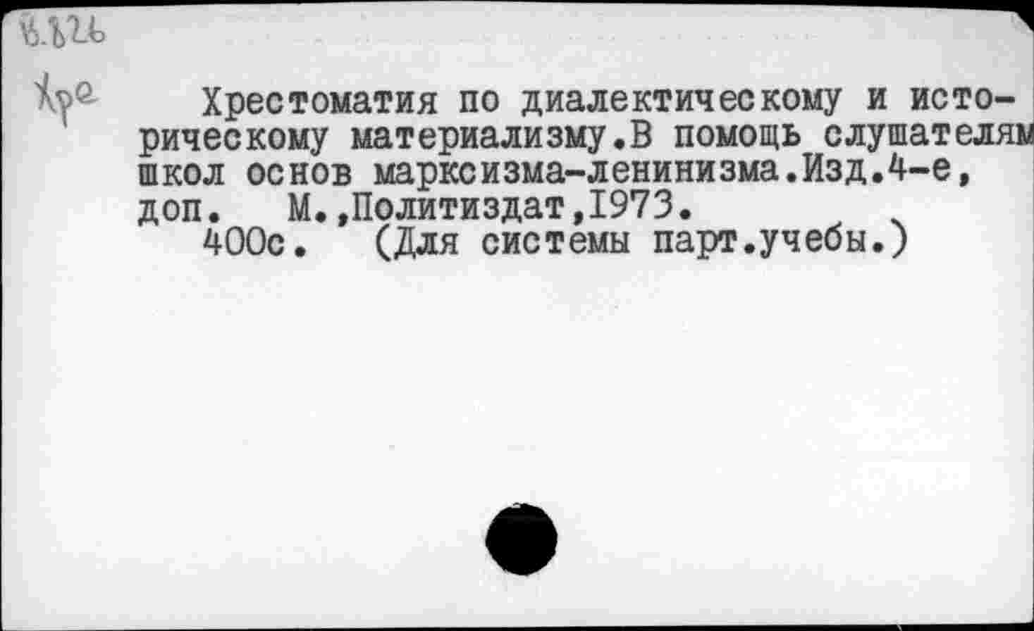 ﻿Хрестоматия по диалектическому и историческому материализму.В помощь слушателям школ основ марксизма-ленинизма.Изд.4-е, доп. М..Политиздат,1973.
400с. (Для системы парт.учебы.)